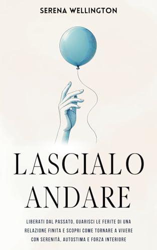 Lascialo Andare: Liberati dal Passato, Guarisci le Ferite di una Relazione Finita e Scopri Come Tornare a Vivere con Serenità, Autostima e Forza Interiore