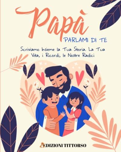Papà Parlami di Te: Scriviamo Insieme la Tua Storia. La Tua Vita, i Ricordi, le Nostre Radici