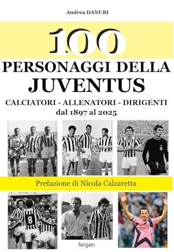 100 personaggi della Juventus. Calciatori, allenatori, dirigenti dal 1897 al 2025. Nuova ediz.