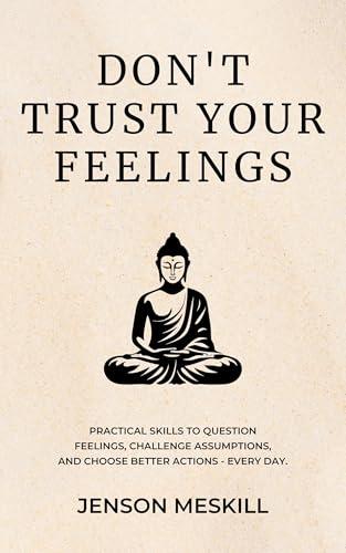 Don’t Trust Your Feelings: Practical Skills to Question Feelings, Challenge Assumptions, and Choose Better Actions - Every Day.