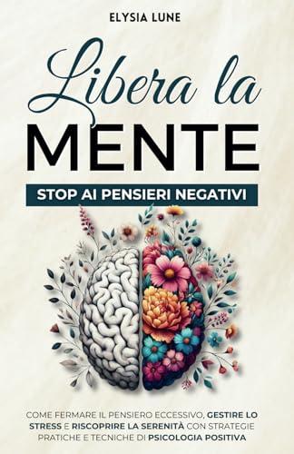 Libera la Mente - Stop ai Pensieri Negativi: come Fermare il Pensiero Eccessivo, Gestire lo Stress e Riscoprire la Serenità con Strategie Pratiche e Tecniche di Psicologia Positiva