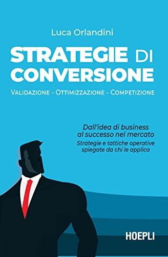 Strategie di conversione. Validazione, Ottimizzazione, Competizione. Dall’idea di business al successo nel mercato: strategie e tattiche operative spiegate da chi le applica