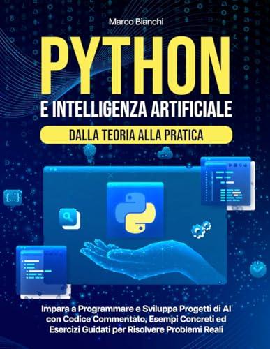 Python e Intelligenza Artificiale – Dalla Teoria alla Pratica: Impara a Programmare e Sviluppa Progetti di AI con Codice Commentato, Esempi Concreti ed Esercizi Guidati per Risolvere Problemi Reali