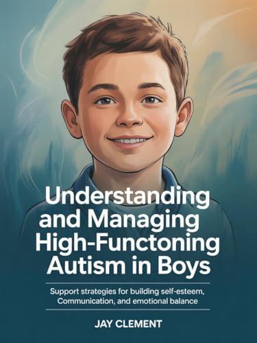 Understanding and Managing High-Functioning Autism in Boys: Support Strategies for Building Self-Esteem, Communication, and Emotional Balance
