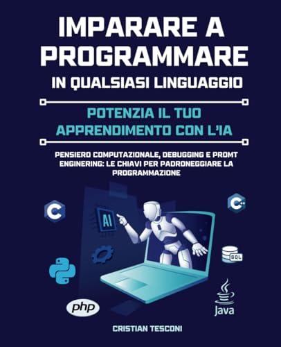 Imparare a Programmare in Qualsiasi Linguaggio: Potenzia il tuo Apprendimento con l'IA: Pensiero Computazionale, Debugging e Promt Engineering: le chiavi per padroneggiare la programmazione